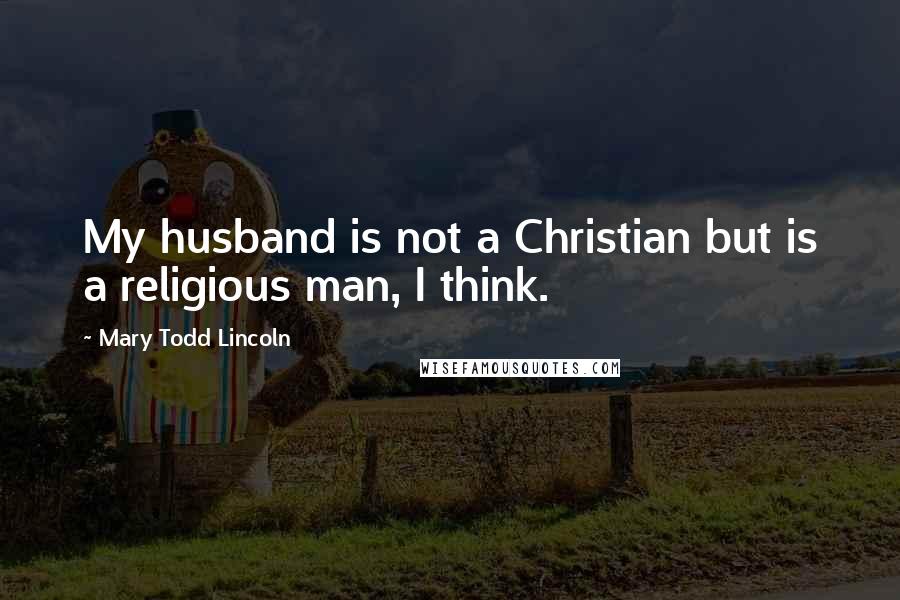 Mary Todd Lincoln Quotes: My husband is not a Christian but is a religious man, I think.