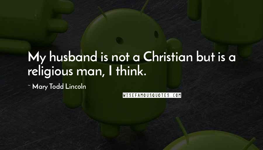 Mary Todd Lincoln Quotes: My husband is not a Christian but is a religious man, I think.