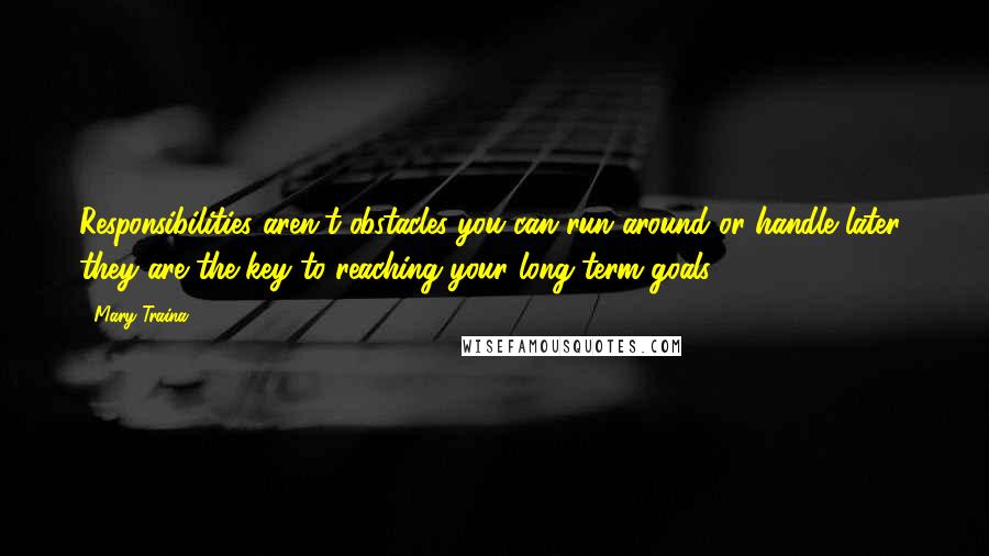 Mary Traina Quotes: Responsibilities aren't obstacles you can run around or handle later; they are the key to reaching your long-term goals.