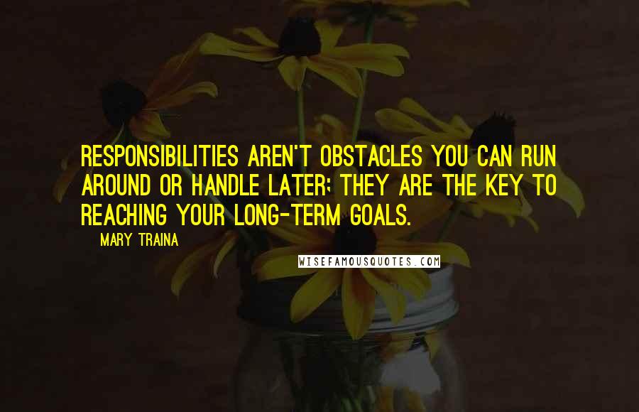 Mary Traina Quotes: Responsibilities aren't obstacles you can run around or handle later; they are the key to reaching your long-term goals.