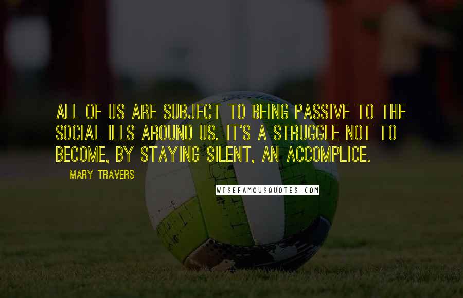 Mary Travers Quotes: All of us are subject to being passive to the social ills around us. It's a struggle not to become, by staying silent, an accomplice.