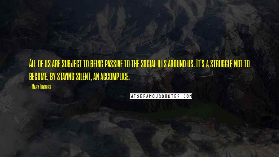 Mary Travers Quotes: All of us are subject to being passive to the social ills around us. It's a struggle not to become, by staying silent, an accomplice.