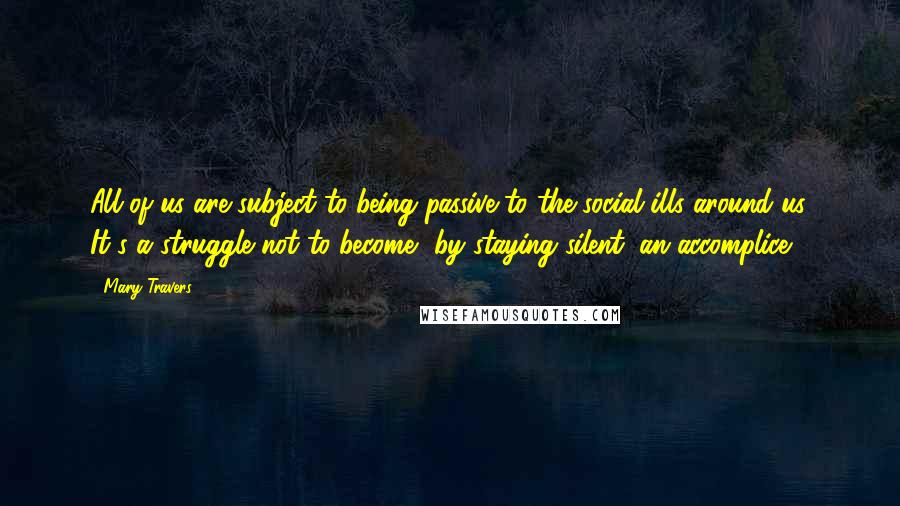 Mary Travers Quotes: All of us are subject to being passive to the social ills around us. It's a struggle not to become, by staying silent, an accomplice.