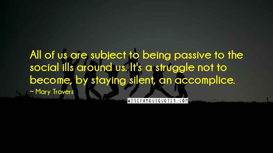 Mary Travers Quotes: All of us are subject to being passive to the social ills around us. It's a struggle not to become, by staying silent, an accomplice.