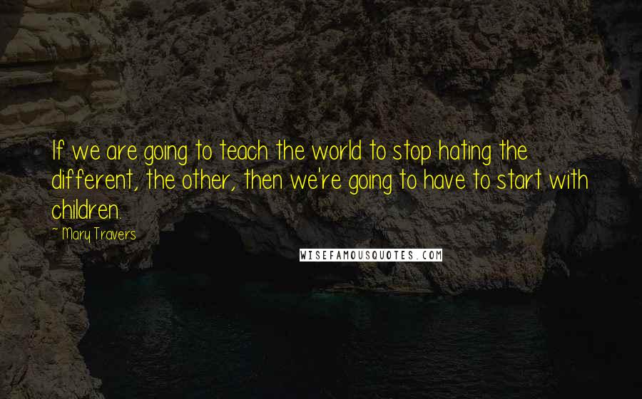 Mary Travers Quotes: If we are going to teach the world to stop hating the different, the other, then we're going to have to start with children.