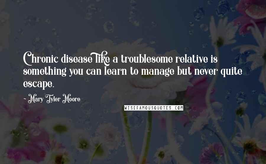 Mary Tyler Moore Quotes: Chronic disease like a troublesome relative is something you can learn to manage but never quite escape.