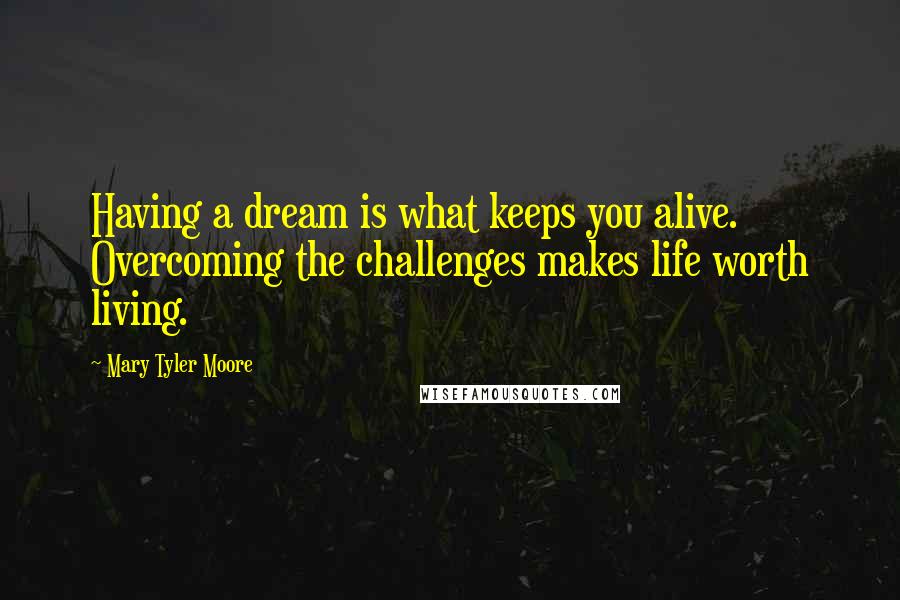 Mary Tyler Moore Quotes: Having a dream is what keeps you alive. Overcoming the challenges makes life worth living.