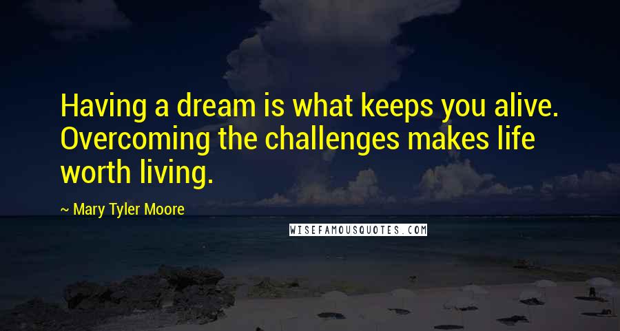 Mary Tyler Moore Quotes: Having a dream is what keeps you alive. Overcoming the challenges makes life worth living.