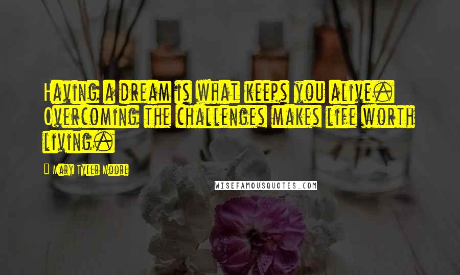 Mary Tyler Moore Quotes: Having a dream is what keeps you alive. Overcoming the challenges makes life worth living.