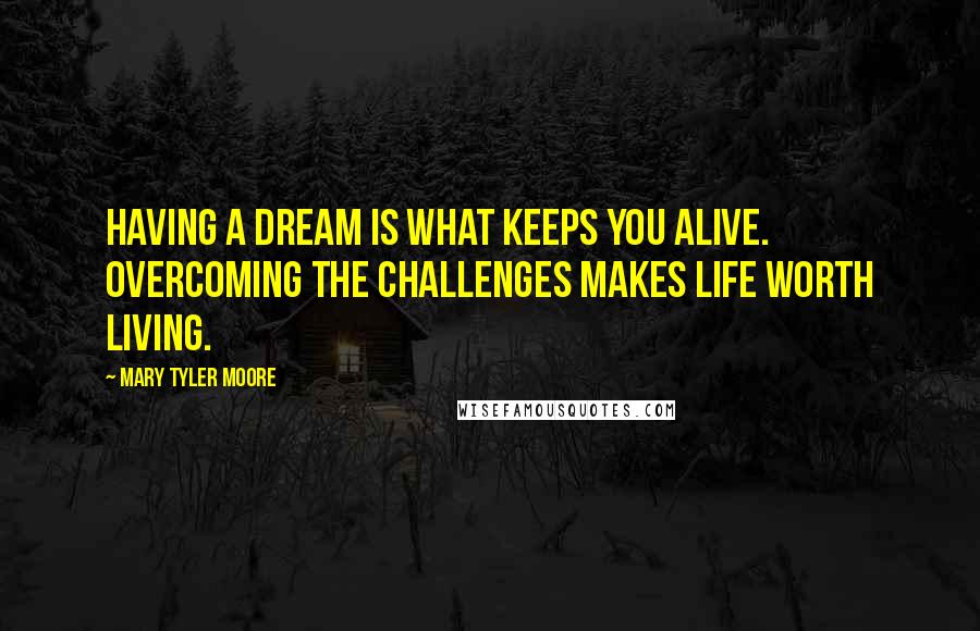 Mary Tyler Moore Quotes: Having a dream is what keeps you alive. Overcoming the challenges makes life worth living.