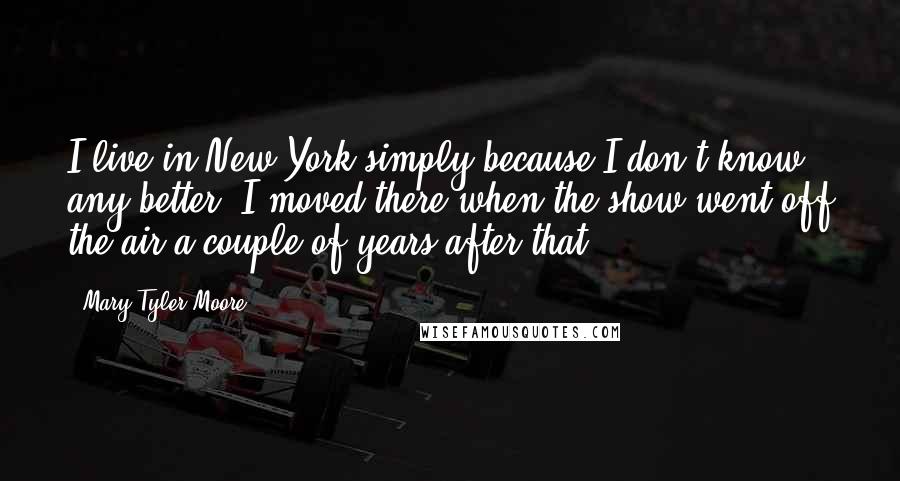 Mary Tyler Moore Quotes: I live in New York simply because I don't know any better. I moved there when the show went off the air a couple of years after that.