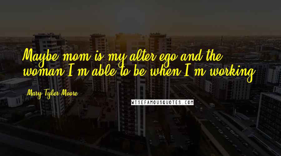 Mary Tyler Moore Quotes: Maybe mom is my alter ego and the woman I'm able to be when I'm working.