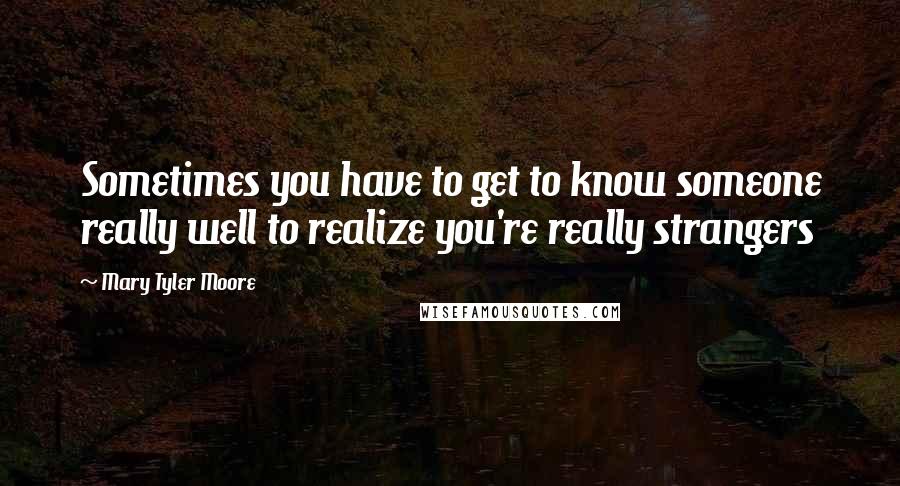 Mary Tyler Moore Quotes: Sometimes you have to get to know someone really well to realize you're really strangers