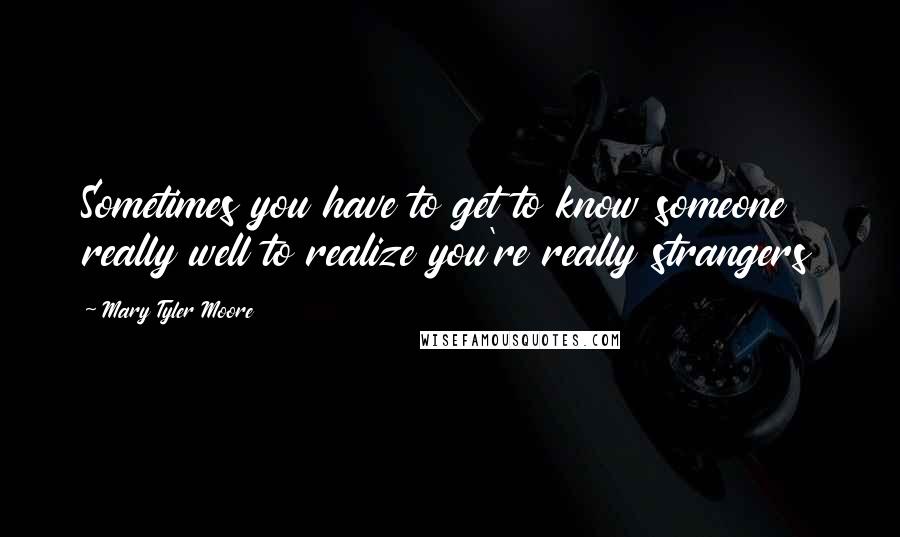 Mary Tyler Moore Quotes: Sometimes you have to get to know someone really well to realize you're really strangers