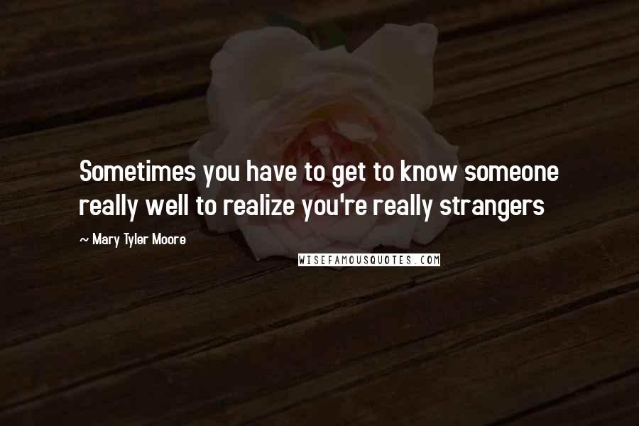 Mary Tyler Moore Quotes: Sometimes you have to get to know someone really well to realize you're really strangers