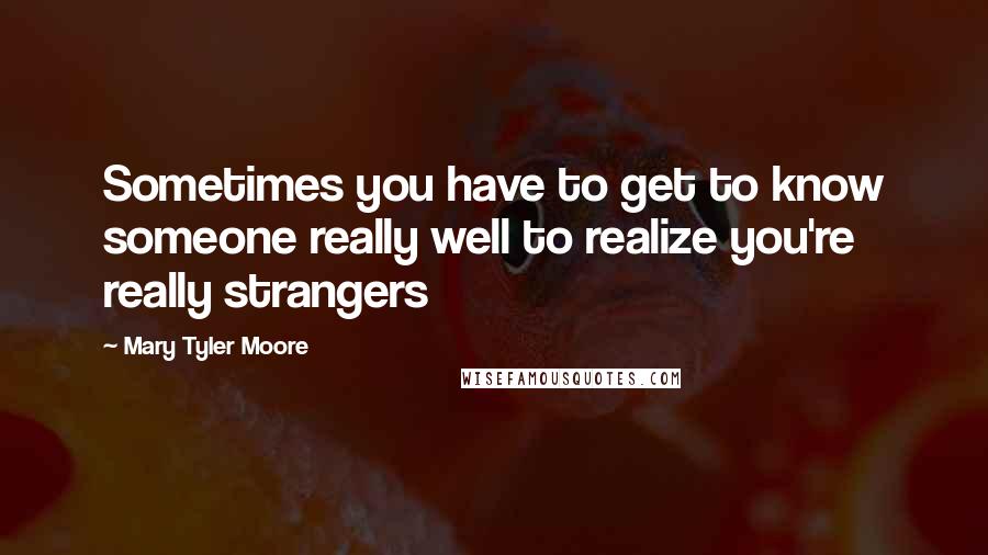 Mary Tyler Moore Quotes: Sometimes you have to get to know someone really well to realize you're really strangers
