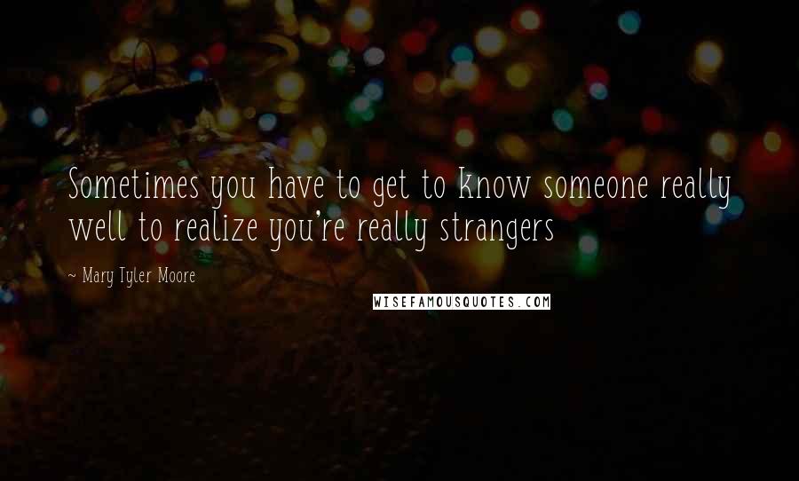 Mary Tyler Moore Quotes: Sometimes you have to get to know someone really well to realize you're really strangers