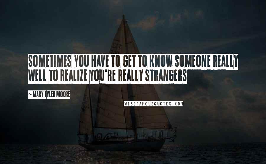 Mary Tyler Moore Quotes: Sometimes you have to get to know someone really well to realize you're really strangers