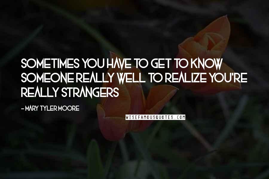 Mary Tyler Moore Quotes: Sometimes you have to get to know someone really well to realize you're really strangers