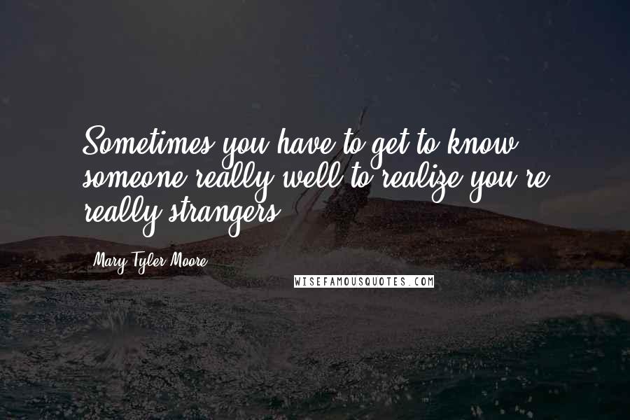 Mary Tyler Moore Quotes: Sometimes you have to get to know someone really well to realize you're really strangers