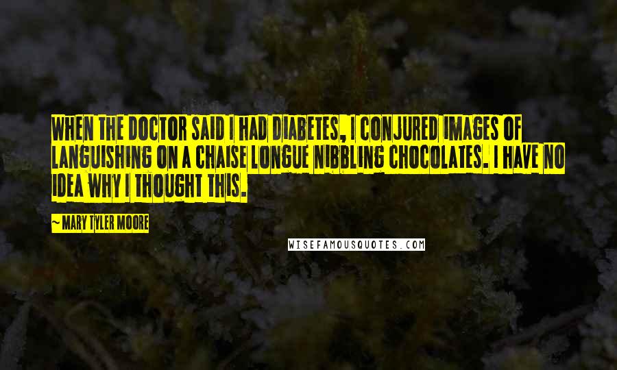 Mary Tyler Moore Quotes: When the doctor said I had diabetes, I conjured images of languishing on a chaise longue nibbling chocolates. I have no idea why I thought this.