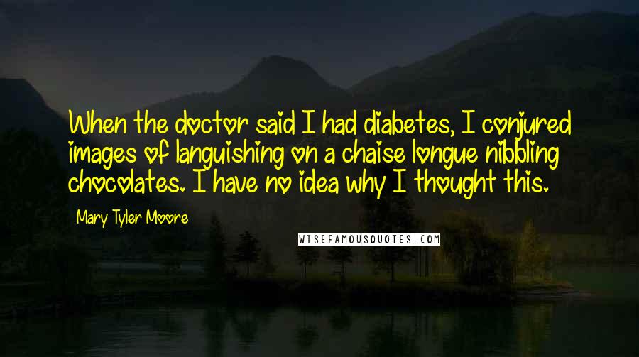 Mary Tyler Moore Quotes: When the doctor said I had diabetes, I conjured images of languishing on a chaise longue nibbling chocolates. I have no idea why I thought this.