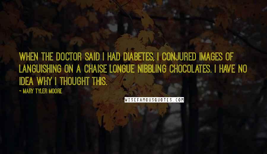Mary Tyler Moore Quotes: When the doctor said I had diabetes, I conjured images of languishing on a chaise longue nibbling chocolates. I have no idea why I thought this.