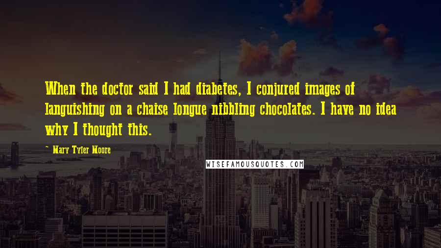 Mary Tyler Moore Quotes: When the doctor said I had diabetes, I conjured images of languishing on a chaise longue nibbling chocolates. I have no idea why I thought this.
