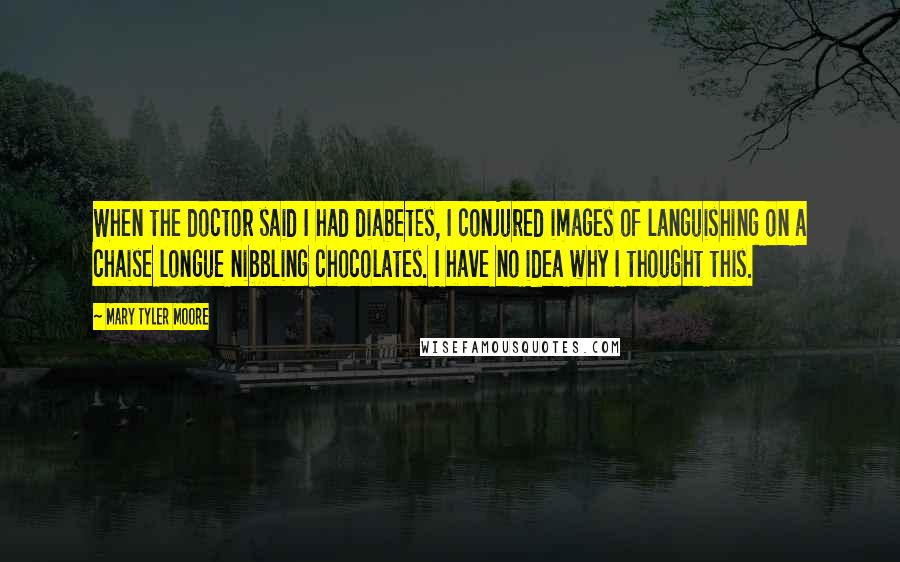 Mary Tyler Moore Quotes: When the doctor said I had diabetes, I conjured images of languishing on a chaise longue nibbling chocolates. I have no idea why I thought this.