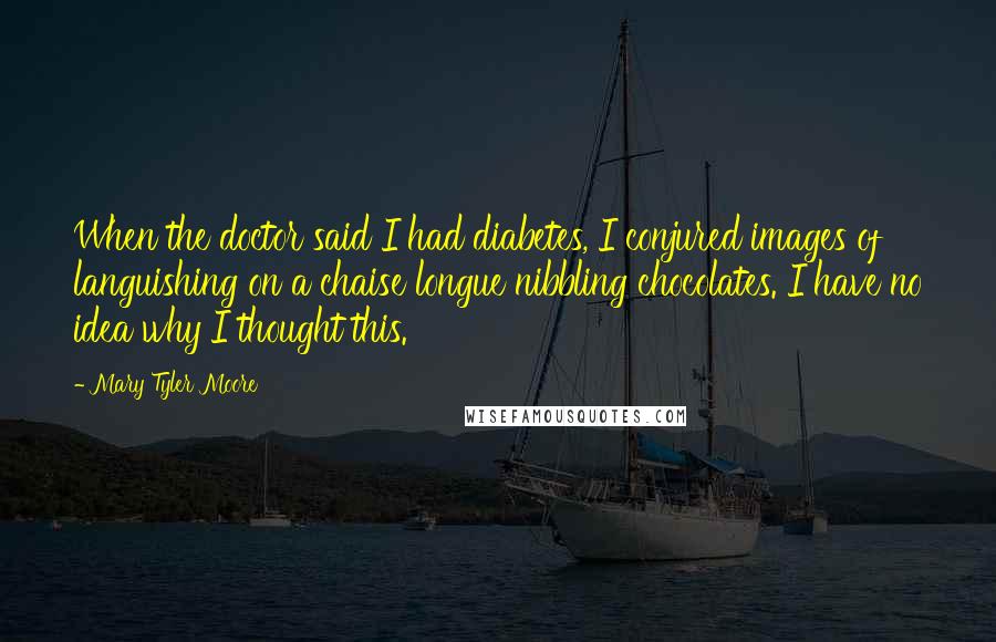 Mary Tyler Moore Quotes: When the doctor said I had diabetes, I conjured images of languishing on a chaise longue nibbling chocolates. I have no idea why I thought this.