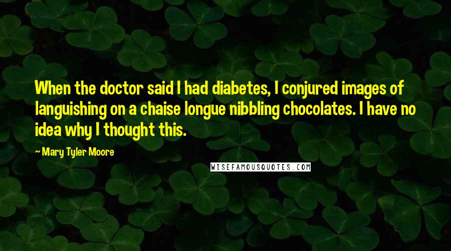 Mary Tyler Moore Quotes: When the doctor said I had diabetes, I conjured images of languishing on a chaise longue nibbling chocolates. I have no idea why I thought this.