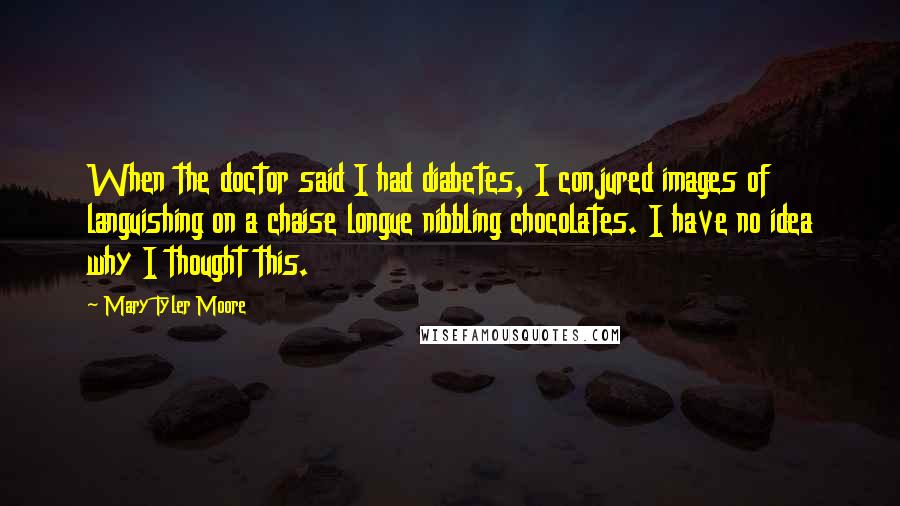 Mary Tyler Moore Quotes: When the doctor said I had diabetes, I conjured images of languishing on a chaise longue nibbling chocolates. I have no idea why I thought this.