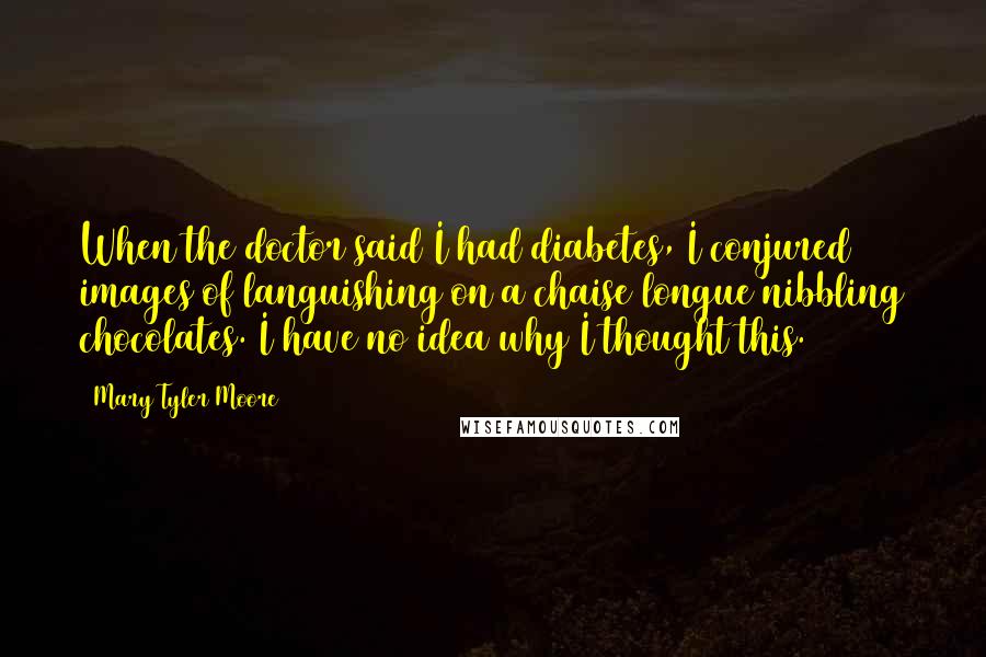 Mary Tyler Moore Quotes: When the doctor said I had diabetes, I conjured images of languishing on a chaise longue nibbling chocolates. I have no idea why I thought this.