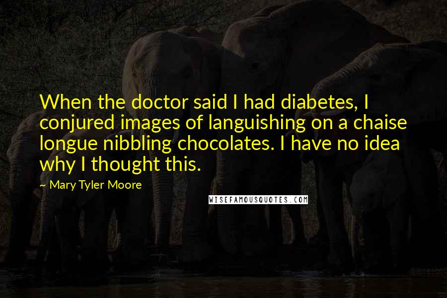 Mary Tyler Moore Quotes: When the doctor said I had diabetes, I conjured images of languishing on a chaise longue nibbling chocolates. I have no idea why I thought this.