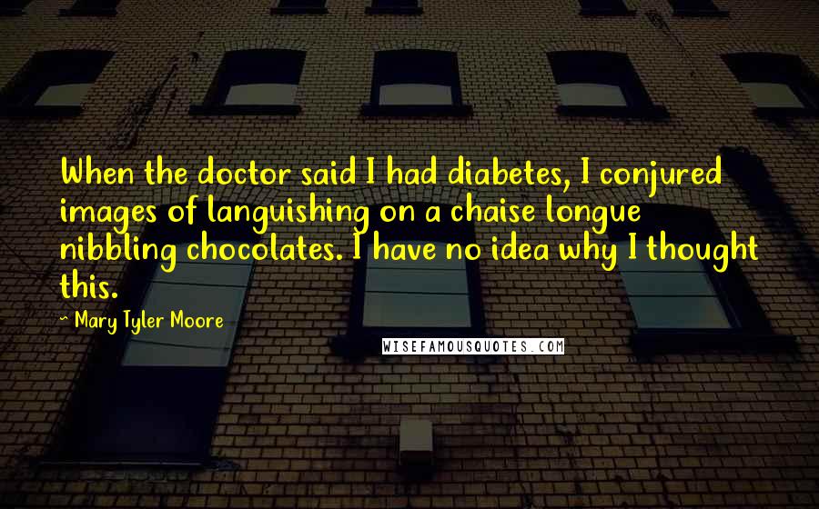 Mary Tyler Moore Quotes: When the doctor said I had diabetes, I conjured images of languishing on a chaise longue nibbling chocolates. I have no idea why I thought this.