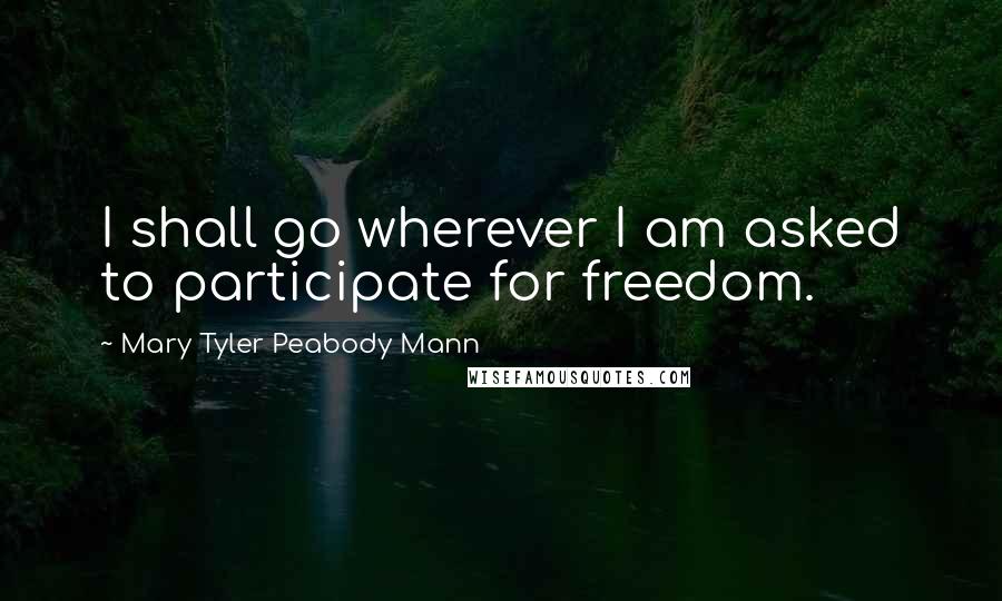 Mary Tyler Peabody Mann Quotes: I shall go wherever I am asked to participate for freedom.