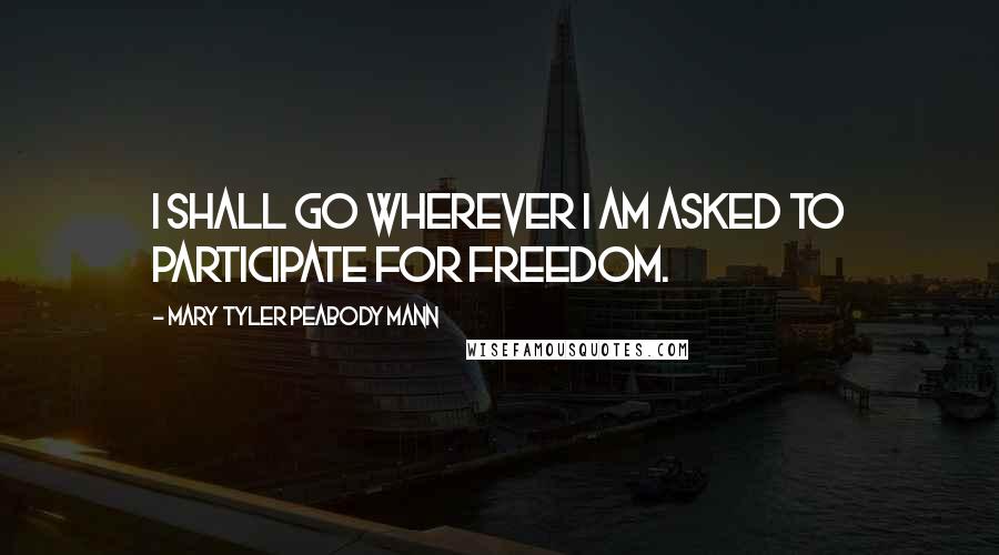 Mary Tyler Peabody Mann Quotes: I shall go wherever I am asked to participate for freedom.