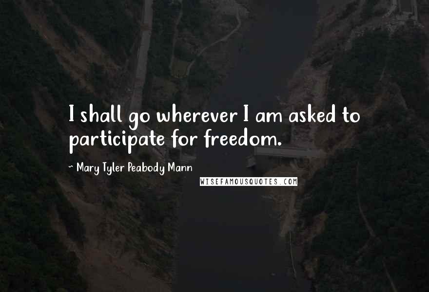 Mary Tyler Peabody Mann Quotes: I shall go wherever I am asked to participate for freedom.