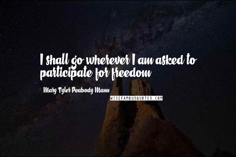Mary Tyler Peabody Mann Quotes: I shall go wherever I am asked to participate for freedom.