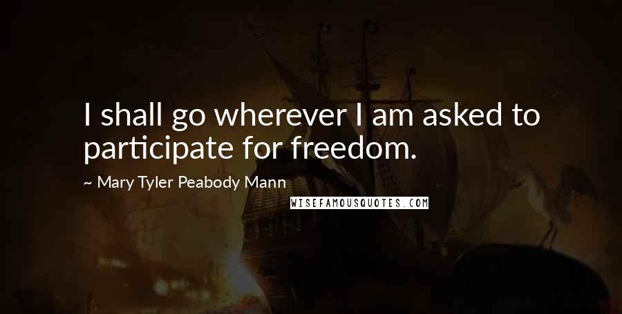 Mary Tyler Peabody Mann Quotes: I shall go wherever I am asked to participate for freedom.
