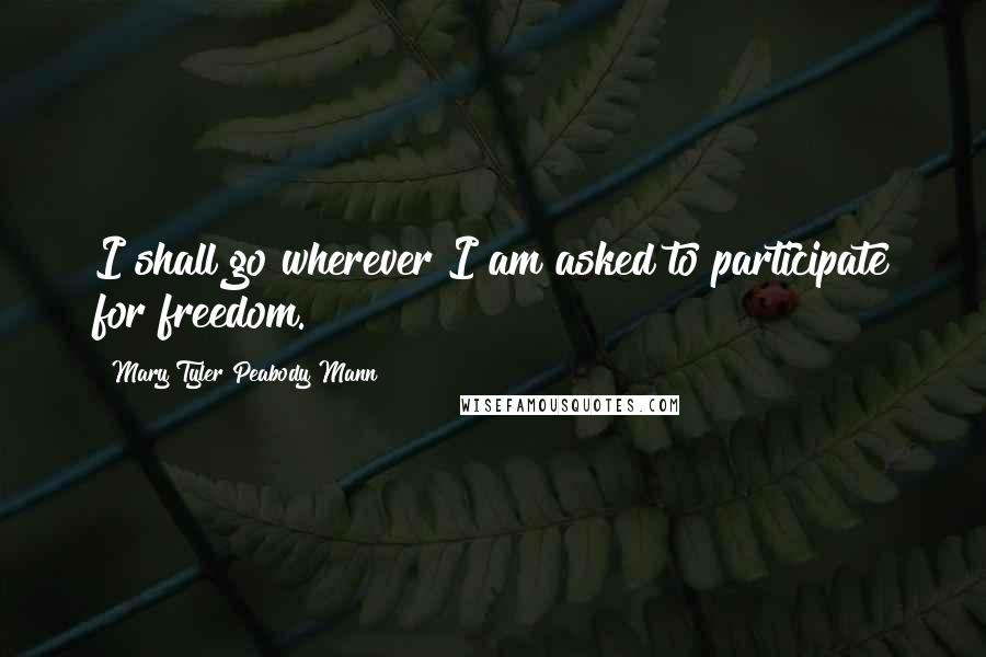 Mary Tyler Peabody Mann Quotes: I shall go wherever I am asked to participate for freedom.