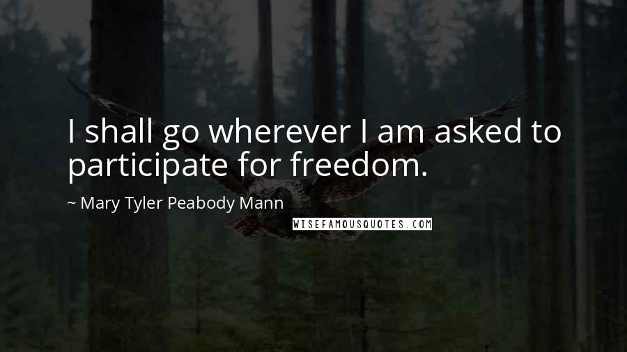 Mary Tyler Peabody Mann Quotes: I shall go wherever I am asked to participate for freedom.