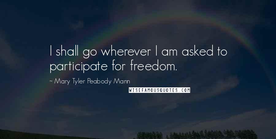 Mary Tyler Peabody Mann Quotes: I shall go wherever I am asked to participate for freedom.
