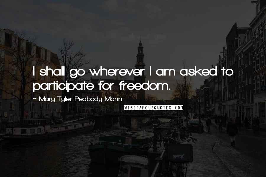 Mary Tyler Peabody Mann Quotes: I shall go wherever I am asked to participate for freedom.