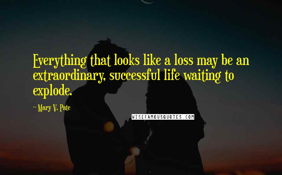 Mary V. Pate Quotes: Everything that looks like a loss may be an extraordinary, successful life waiting to explode.