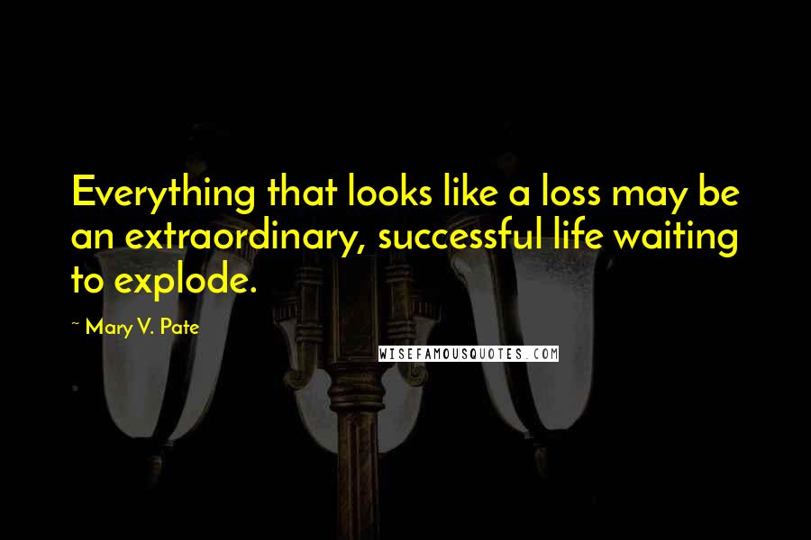 Mary V. Pate Quotes: Everything that looks like a loss may be an extraordinary, successful life waiting to explode.