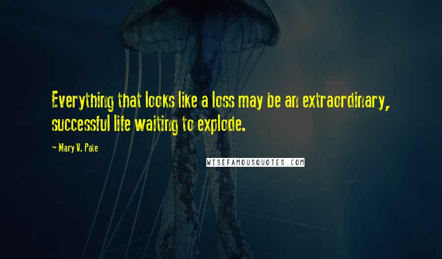Mary V. Pate Quotes: Everything that looks like a loss may be an extraordinary, successful life waiting to explode.