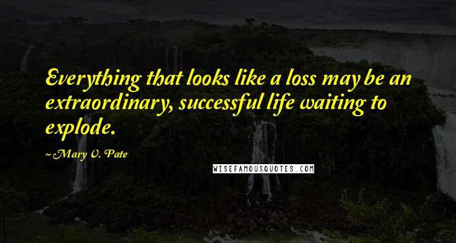 Mary V. Pate Quotes: Everything that looks like a loss may be an extraordinary, successful life waiting to explode.