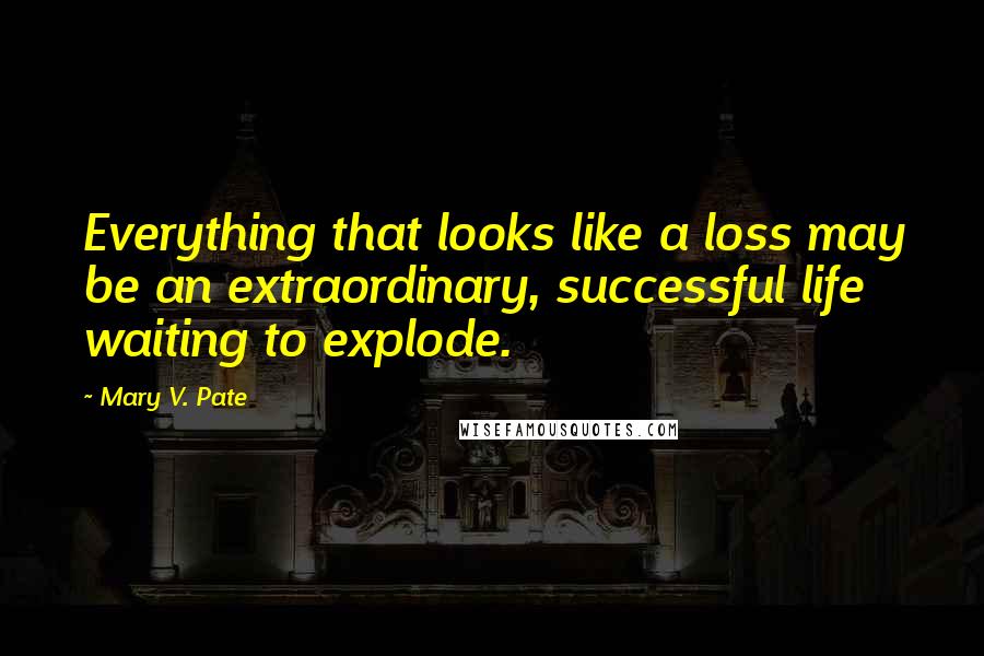 Mary V. Pate Quotes: Everything that looks like a loss may be an extraordinary, successful life waiting to explode.