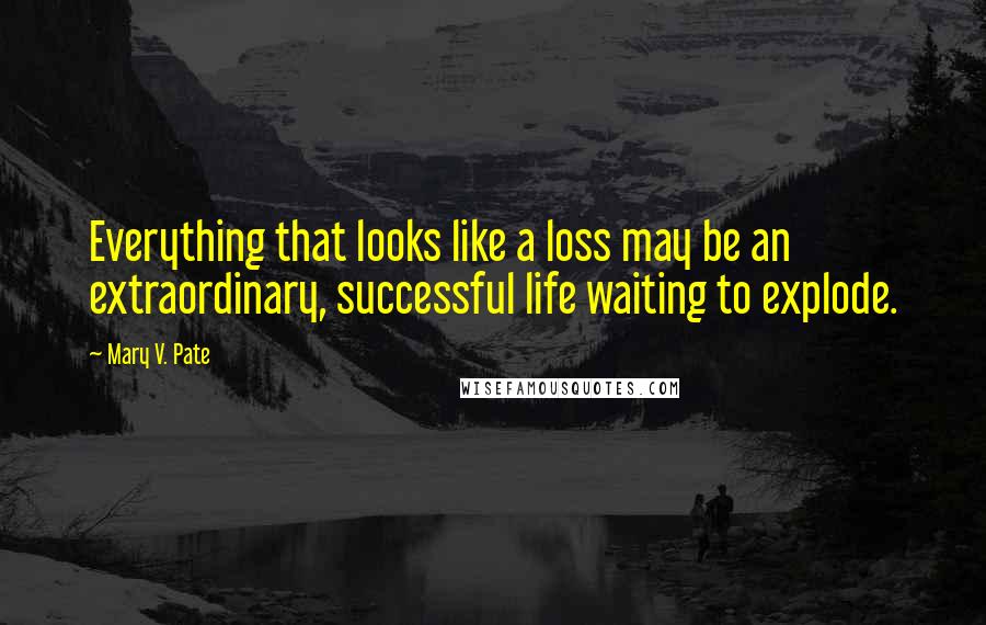 Mary V. Pate Quotes: Everything that looks like a loss may be an extraordinary, successful life waiting to explode.
